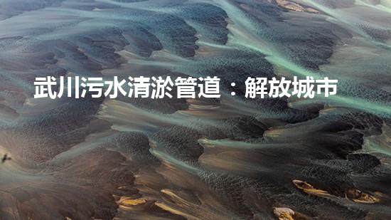武川污水清淤管道：解放城市疾病之源！